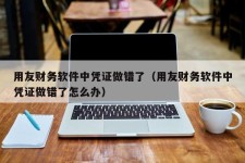 用友财务软件中凭证做错了（用友财务软件中凭证做错了怎么办）