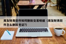 用友财务软件如何删除交易明细（用友财务软件怎么删除凭证?）