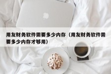 用友财务软件需要多少内存（用友财务软件需要多少内存才够用）