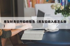 用友财务软件验收报告（用友验收入库怎么做）