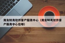 用友财务软件客户服务中心（用友财务软件客户服务中心在哪）