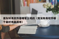 用友财务软件是哪家公司的（用友财务软件哪个最好用最简单）