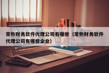 常熟财务软件代理公司有哪些（常熟财务软件代理公司有哪些企业）