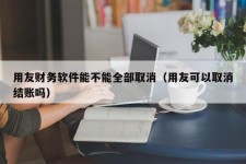 用友财务软件能不能全部取消（用友可以取消结账吗）