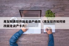 用友财务软件固定资产修改（用友软件如何修改固定资产卡片）