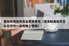 用友财务软件怎么共享账号（用友财务软件怎么在另外一台电脑上使用）