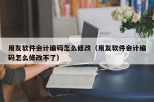 用友软件会计编码怎么修改（用友软件会计编码怎么修改不了）