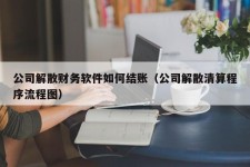 公司解散财务软件如何结账（公司解散清算程序流程图）