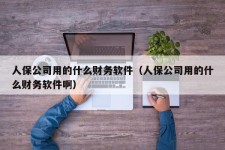 人保公司用的什么财务软件（人保公司用的什么财务软件啊）