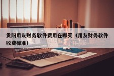 贵阳用友财务软件费用在哪买（用友财务软件收费标准）