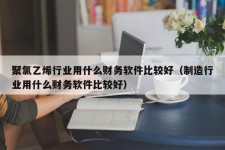 聚氯乙烯行业用什么财务软件比较好（制造行业用什么财务软件比较好）