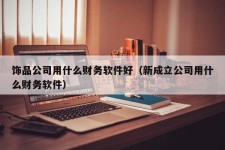 饰品公司用什么财务软件好（新成立公司用什么财务软件）