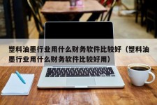 塑料油墨行业用什么财务软件比较好（塑料油墨行业用什么财务软件比较好用）