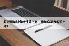 临沂用友财务软件数字化（用友临沂分公司电话）