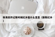 财务软件记账时候红冲是什么意思（做账红冲）