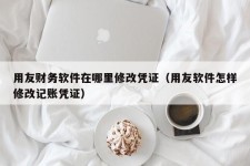 用友财务软件在哪里修改凭证（用友软件怎样修改记账凭证）