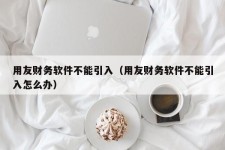 用友财务软件不能引入（用友财务软件不能引入怎么办）