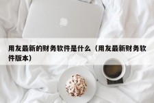 用友最新的财务软件是什么（用友最新财务软件版本）