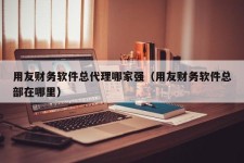 用友财务软件总代理哪家强（用友财务软件总部在哪里）