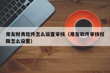 用友财务软件怎么设置审核（用友软件审核权限怎么设置）