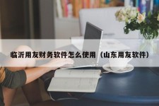 临沂用友财务软件怎么使用（山东用友软件）