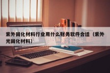 紫外固化材料行业用什么财务软件合适（紫外光固化材料）