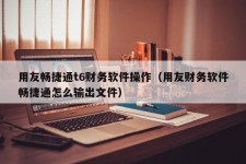 用友畅捷通t6财务软件操作（用友财务软件畅捷通怎么输出文件）