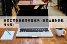 商贸公司财务软件用是模块（商贸企业财务软件推荐）