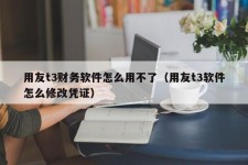 用友t3财务软件怎么用不了（用友t3软件怎么修改凭证）