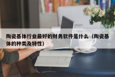 陶瓷基体行业最好的财务软件是什么（陶瓷基体的种类及特性）