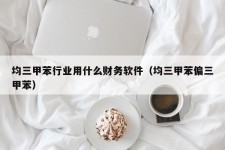 均三甲苯行业用什么财务软件（均三甲苯偏三甲苯）