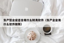 生产型企业适合用什么财务软件（生产企业用什么软件做账）