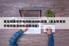 用友财务软件如何取消材料结账（用友财务软件如何取消材料结账功能）