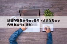 进销存财务软件erp费用（进销存和erp和财务软件的区别）