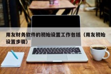 用友财务软件的初始设置工作包括（用友初始设置步骤）