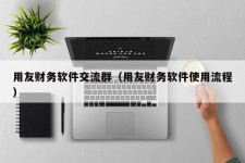 用友财务软件交流群（用友财务软件使用流程）