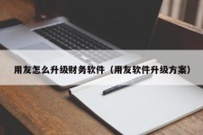 用友怎么升级财务软件（用友软件升级方案）