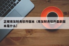 正规用友财务软件版本（用友财务软件最新版本是什么）