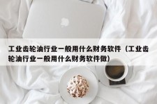 工业齿轮油行业一般用什么财务软件（工业齿轮油行业一般用什么财务软件做）