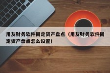 用友财务软件固定资产盘点（用友财务软件固定资产盘点怎么设置）