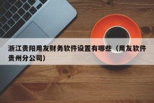 浙江贵阳用友财务软件设置有哪些（用友软件贵州分公司）