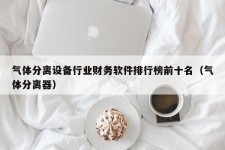 气体分离设备行业财务软件排行榜前十名（气体分离器）