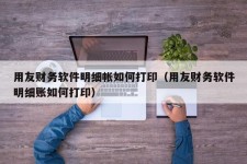 用友财务软件明细帐如何打印（用友财务软件明细账如何打印）