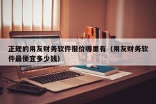 正规的用友财务软件报价哪里有（用友财务软件最便宜多少钱）