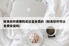 财务软件需要购买还是免费的（财务软件可以免费安装吗）