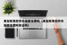 用友财务软件升级需交费吗（用友财务软件升级需交费吗安全吗）