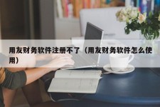 用友财务软件注册不了（用友财务软件怎么使用）