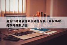 用友t6财务软件如何添加报表（用友t6财务软件做账步骤）