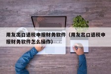 用友出口退税申报财务软件（用友出口退税申报财务软件怎么操作）