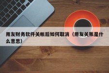 用友财务软件关帐后如何取消（用友关账是什么意思）